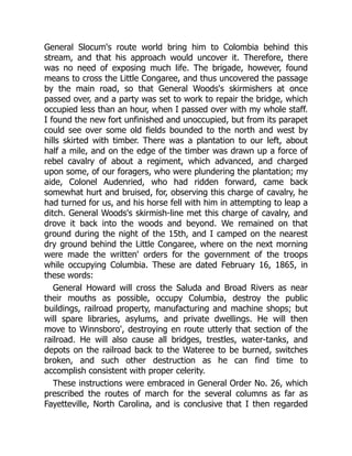 General Slocum's route world bring him to Colombia behind this
stream, and that his approach would uncover it. Therefore, there
was no need of exposing much life. The brigade, however, found
means to cross the Little Congaree, and thus uncovered the passage
by the main road, so that General Woods's skirmishers at once
passed over, and a party was set to work to repair the bridge, which
occupied less than an hour, when I passed over with my whole staff.
I found the new fort unfinished and unoccupied, but from its parapet
could see over some old fields bounded to the north and west by
hills skirted with timber. There was a plantation to our left, about
half a mile, and on the edge of the timber was drawn up a force of
rebel cavalry of about a regiment, which advanced, and charged
upon some, of our foragers, who were plundering the plantation; my
aide, Colonel Audenried, who had ridden forward, came back
somewhat hurt and bruised, for, observing this charge of cavalry, he
had turned for us, and his horse fell with him in attempting to leap a
ditch. General Woods's skirmish-line met this charge of cavalry, and
drove it back into the woods and beyond. We remained on that
ground during the night of the 15th, and I camped on the nearest
dry ground behind the Little Congaree, where on the next morning
were made the written' orders for the government of the troops
while occupying Columbia. These are dated February 16, 1865, in
these words:
General Howard will cross the Saluda and Broad Rivers as near
their mouths as possible, occupy Columbia, destroy the public
buildings, railroad property, manufacturing and machine shops; but
will spare libraries, asylums, and private dwellings. He will then
move to Winnsboro', destroying en route utterly that section of the
railroad. He will also cause all bridges, trestles, water-tanks, and
depots on the railroad back to the Wateree to be burned, switches
broken, and such other destruction as he can find time to
accomplish consistent with proper celerity.
These instructions were embraced in General Order No. 26, which
prescribed the routes of march for the several columns as far as
Fayetteville, North Carolina, and is conclusive that I then regarded
 