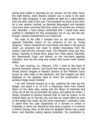 having been killed in Columbia by our cannon. On the other hand,
the night before, when Woods's division was in camp in the open
fields at Little Congaree, it was shelled all night by a rebel battery
from the other aide of the river. This provoked me much at the time,
for it was wanton mischief, as Generals Beauregard and Hampton
must have been convinced that they could not prevent our entrance
into Columbia. I have always contended that I would have been
justified in retaliating for this unnecessary act of war, but did not,
though I always characterized it as it deserved.
The night of the 16th I camped near an old prison bivouac
opposite Columbia, known to our prisoners of war as "Camp
Sorghum," where remained the mud-hovels and holes in the ground
which our prisoners had made to shelter themselves from the
winter's cold and the summer's heat. The Fifteenth Corps was then
ahead, reaching to Broad River, about four miles above Columbia;
the Seventeenth Corps was behind, on the river-bank opposite
Columbia; and the left wing and cavalry had turned north toward
Alston.
The next morning, viz., February 17th, I rode to the head of
General Howard's column, and found that during the night he had
ferried Stone's brigade of Woods's division of the Fifteenth Corps
across by rafts made of the pontoons, and that brigade was then
deployed on the opposite bank to cover the construction of a
pontoon-bridge nearly finished.
I sat with General Howard on a log, watching the men lay this
bridge; and about 9 or 10 A.M. a messenger came from Colonel
Stone on the other aide, saying that the Mayor of Columbia had
come out of the city to surrender the place, and asking for orders. I
simply remarked to General Howard that he had his orders, to let
Colonel Stone go on into the city, and that we would follow as soon
as the bridge was ready. By this same messenger I received a note
in pencil from the Lady Superioress of a convent or school in
Columbia, in which she claimed to have been a teacher in a convent
in Brown County, Ohio, at the time my daughter Minnie was a pupil
there, and therefore asking special protection. My recollection is,
 