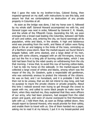that I gave the note to my brother-in-law, Colonel Ewing, then
inspector-general on my staff, with instructions to see this lady, and
assure her that we contemplated no destruction of any private
property in Columbia at all.
As soon as the bridge was done, I led my horse over it, followed
by my whole staff. General Howard accompanied me with his, and
General Logan was next in order, followed by General C. R. Woods,
and the whole of the Fifteenth Corps. Ascending the hill, we soon
emerged into a broad road leading into Columbia, between old fields
of corn and cotton, and, entering the city, we found seemingly all its
population, white and black, in the streets. A high and boisterous
wind was prevailing from the north, and flakes of cotton were flying
about in the air and lodging in the limbs of the trees, reminding us
of a Northern snow-storm. Near the market-square we found Stone's
brigade halted, with arms stacked, and a large detail of his men,
along with some citizens, engaged with an old fire-engine, trying to
put out the fire in a long pile of burning cotton-bales, which I was
told had been fired by the rebel cavalry on withdrawing from the city
that morning. I know that, to avoid this row of burning cotton-bales,
I had to ride my horse on the sidewalk. In the market-square had
collected a large crowd of whites and blacks, among whom was the
mayor of the city, Dr. Goodwin, quite a respectable old gentleman,
who was extremely anxious to protect the interests of the citizens.
He was on foot, and I on horseback, and it is probable I told him
then not to be uneasy, that we did not intend to stay long, and had
no purpose to injure the private citizens or private property. About
this time I noticed several men trying to get through the crowd to
speak with me, and called to some black people to make room for
them; when they reached me, they explained that they were officers
of our army, who had been prisoners, had escaped from the rebel
prison and guard, and were of course overjoyed to find themselves
safe with us. I told them that, as soon as things settled down, they
should report to General Howard, who would provide for their safety,
and enable them to travel with us. One of them handed me a paper,
asking me to read it at my leisure; I put it in my breast-pocket and
 