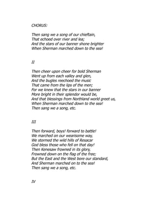 CHORUS:
Then sang we a song of our chieftain,
That echoed over river and lea;
And the stars of our banner shone brighter
When Sherman marched down to the sea!
II
Then cheer upon cheer for bold Sherman
Went up from each valley and glen,
And the bugles reechoed the music
That came from the lips of the men;
For we knew that the stars in our banner
More bright in their splendor would be,
And that blessings from Northland world greet us,
When Sherman marched down to the sea!
Then sang we a song, etc.
III
Then forward, boys! forward to battle!
We marched on our wearisome way,
We stormed the wild hills of Resacar
God bless those who fell on that day!
Then Kenesaw frowned in its glory,
Frowned down on the flag of the free;
But the East and the West bore our standard,
And Sherman marched on to the sea!
Then sang we a song, etc.
IV
 