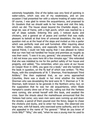 extremely hospitable. One of the ladies was very fond of painting in
water-colors, which was one of my weaknesses, and on one
occasion I had presented her with a volume treating of water-colors.
Of course, I was glad to renew the acquaintance, and proposed to
Dr. Goodwin that we should walk to her house and visit this lady,
which we did. The house stood beyond the Charlotte depot, in a
large lot, was of frame, with a high porch, which was reached by a
set of steps outside. Entering this yard, I noticed ducks and
chickens, and a general air of peace and comfort that was really
pleasant to behold at that time of universal desolation; the lady in
question met us at the head of the steps and invited us into a parlor
which was perfectly neat and well furnished. After inquiring about
her father, mother, sisters, and especially her brother James, my
special friend, I could not help saying that I was pleased to notice
that our men had not handled her house and premises as roughly as
was their wont. "I owe it to you, general," she answered. "Not at all.
I did not know you were here till a few minutes ago." She reiterated
that she was indebted to me for the perfect safety of her house and
property, and added, "You remember, when you were at our house
on Cooper River in 1845, you gave me a book;" and she handed me
the book in question, on the fly leaf of which was written: "To Miss
Poyas, with the compliments of W. T. Sherman, First-lieutenant Third
Artillery." She then explained that, as our army approached
Columbia, there was a doubt in her mind whether the terrible
Sherman who was devastating the land were W. T. Sherman or T. W.
Sherman, both known to be generals in the Northern army; but, on
the supposition that he was her old acquaintance, when Wade
Hampton's cavalry drew out of the city, calling out that the Yankees
were coming, she armed herself with this book, and awaited the
crisis. Soon the shouts about the markethouse announced that the
Yankees had come; very soon men were seen running up and down
the streets; a parcel of them poured over the fence, began to chase
the chickens and ducks, and to enter her house. She observed one
large man, with full beard, who exercised some authority, and to him
she appealed in the name of "his general." "What do you know of
Uncle Billy?" "Why," she said, "when he was a young man he used to
 