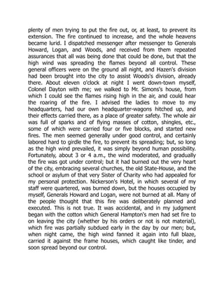 plenty of men trying to put the fire out, or, at least, to prevent its
extension. The fire continued to increase, and the whole heavens
became lurid. I dispatched messenger after messenger to Generals
Howard, Logan, and Woods, and received from them repeated
assurances that all was being done that could be done, but that the
high wind was spreading the flames beyond all control. These
general officers were on the ground all night, and Hazen's division
had been brought into the city to assist Woods's division, already
there. About eleven o'clock at night I went down-town myself,
Colonel Dayton with me; we walked to Mr. Simons's house, from
which I could see the flames rising high in the air, and could hear
the roaring of the fire. I advised the ladies to move to my
headquarters, had our own headquarter-wagons hitched up, and
their effects carried there, as a place of greater safety. The whole air
was full of sparks and of flying masses of cotton, shingles, etc.,
some of which were carried four or five blocks, and started new
fires. The men seemed generally under good control, and certainly
labored hard to girdle the fire, to prevent its spreading; but, so long
as the high wind prevailed, it was simply beyond human possibility.
Fortunately, about 3 or 4 a.m., the wind moderated, and gradually
the fire was got under control; but it had burned out the very heart
of the city, embracing several churches, the old State-House, and the
school or asylum of that very Sister of Charity who had appealed for
my personal protection. Nickerson's Hotel, in which several of my
staff were quartered, was burned down, but the houses occupied by
myself, Generals Howard and Logan, were not burned at all. Many of
the people thought that this fire was deliberately planned and
executed. This is not true. It was accidental, and in my judgment
began with the cotton which General Hampton's men had set fire to
on leaving the city (whether by his orders or not is not material),
which fire was partially subdued early in the day by our men; but,
when night came, the high wind fanned it again into full blaze,
carried it against the frame houses, which caught like tinder, and
soon spread beyond our control.
 