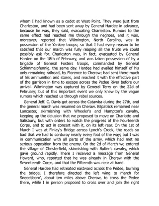whom I had known as a cadet at West Point. They were just from
Charleston, and had been sent away by General Hardee in advance,
because he was, they said, evacuating Charleston. Rumors to the
same effect had reached me through the negroes, and it was,
moreover, reported that Wilmington, North Carolina, was in
possession of the Yankee troops; so that I had every reason to be
satisfied that our march was fully reaping all the fruits we could
possibly ask for. Charleston was, in fact, evacuated by General
Hardee on the 18th of February, and was taken possession of by a
brigade of General Fosters troops, commanded by General
Schimmelpfennig, the same day. Hardee had availed himself of his
only remaining railroad, by Florence to Cheraw; had sent there much
of his ammunition and stores, and reached it with the effective part
of the garrison in time to escape across the Pedee River before our
arrival. Wilmington was captured by General Terry on the 22d of
February; but of this important event we only knew by the vague
rumors which reached us through rebel sources.
General Jeff. C. Davis got across the Catawba during the 27th, and
the general march was resumed on Cheraw. Kilpatrick remained near
Lancaster, skirmishing with Wheeler's and Hampton's cavalry,
keeping up the delusion that we proposed to move on Charlotte and
Salisbury, but with orders to watch the progress of the Fourteenth
Corps, and to act in concert with it, on its left rear. On the 1st of
March I was at Finlay's Bridge across Lynch's Creek, the roads so
bad that we had to corduroy nearly every foot of the way; but I was
in communication with all parts of the army, which had met no
serious opposition from the enemy. On the 2d of March we entered
the village of Chesterfield, skirmishing with Butler's cavalry, which
gave ground rapidly. There I received a message from General
Howard, who, reported that he was already in Cheraw with the
Seventeenth Corps, and that the Fifteenth was near at hand.
General Hardee had retreated eastward across the Pedee, burning
the bridge. I therefore directed the left wing to march for
Sneedsboro', about ten miles above Cheraw, to cross the Pedee
there, while I in person proposed to cross over and join the right
 