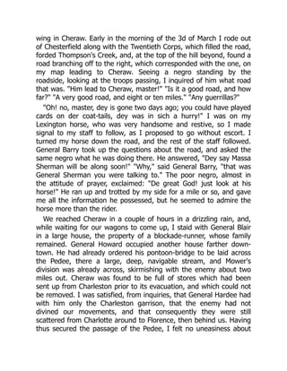 wing in Cheraw. Early in the morning of the 3d of March I rode out
of Chesterfield along with the Twentieth Corps, which filled the road,
forded Thompson's Creek, and, at the top of the hill beyond, found a
road branching off to the right, which corresponded with the one, on
my map leading to Cheraw. Seeing a negro standing by the
roadside, looking at the troops passing, I inquired of him what road
that was. "Him lead to Cheraw, master!" "Is it a good road, and how
far?" "A very good road, and eight or ten miles." "Any guerrillas?"
"Oh! no, master, dey is gone two days ago; you could have played
cards on der coat-tails, dey was in sich a hurry!" I was on my
Lexington horse, who was very handsome and restive, so I made
signal to my staff to follow, as I proposed to go without escort. I
turned my horse down the road, and the rest of the staff followed.
General Barry took up the questions about the road, and asked the
same negro what he was doing there. He answered, "Dey say Massa
Sherman will be along soon!" "Why," said General Barry, "that was
General Sherman you were talking to." The poor negro, almost in
the attitude of prayer, exclaimed: "De great God! just look at his
horse!" He ran up and trotted by my side for a mile or so, and gave
me all the information he possessed, but he seemed to admire the
horse more than the rider.
We reached Cheraw in a couple of hours in a drizzling rain, and,
while waiting for our wagons to come up, I staid with General Blair
in a large house, the property of a blockade-runner, whose family
remained. General Howard occupied another house farther down-
town. He had already ordered his pontoon-bridge to be laid across
the Pedee, there a large, deep, navigable stream, and Mower's
division was already across, skirmishing with the enemy about two
miles out. Cheraw was found to be full of stores which had been
sent up from Charleston prior to its evacuation, and which could not
be removed. I was satisfied, from inquiries, that General Hardee had
with him only the Charleston garrison, that the enemy had not
divined our movements, and that consequently they were still
scattered from Charlotte around to Florence, then behind us. Having
thus secured the passage of the Pedee, I felt no uneasiness about
 