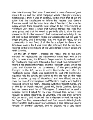 later date than any I had seen. It contained a mass of news of great
interest to us, and one short paragraph which I thought extremely
mischievous. I think it was an editorial, to the effect that at last the
editor had the satisfaction to inform his readers that General
Sherman would next be heard from about Goldsboro', because his
supply-vessels from Savannah were known to be rendezvousing at
Morehead City:--Now, I knew that General Hardee had read that
same paper, and that he would be perfectly able to draw his own
inferences. Up to, that moment I had endeavored so to feign to our
left that we had completely, misled our antagonists; but this was no
longer possible, and I concluded that we must be ready, for the
concentration in our front of all the force subject to General Jos.
Johnston's orders, for I was there also informed that he had been
restored to the full command of the Confederate forces in South and
North Carolina.
On the 6th of March I crossed the Pedee, and all the army
marched for Fayetteville: the Seventeenth Corps kept well to the
right, to make room; the Fifteenth Corps marched by a direct road;
the Fourteenth Corps also followed a direct road from Sneedsboro',
where it had crossed the Pedee; and the Twentieth Corps, which had
come into Cheraw for the convenience of the pontoon-bridge,
diverged to the left, so as to enter Fayetteville next after the
Fourteenth Corps, which was appointed to lead into Fayetteville.
Kilpatrick held his cavalry still farther to the left rear on the roads
from Lancaster, by way of Wadesboro' and New Gilead, so as to
cover our trains from Hampton's and Wheeler's cavalry, who had first
retreated toward the north. I traveled with the Fifteenth Corps, and
on the 8th of March reached Laurel Hill, North Carolina. Satisfied
that our troops must be at Wilmington, I determined to send a
message there; I called for my man, Corporal Pike, whom I had
rescued as before described, at Columbia, who was then traveling
with our escort, and instructed him in disguise to work his way to
the Cape Fear River, secure a boat, and float down to Wilmington to
convey a letter, and to report our approach. I also called on General
Howard for another volunteer, and he brought me a very clever
 
