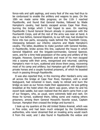 fence-rails and split saplings, and every foot of the way had thus to
be corduroyed to enable the artillery and wagons to pass. On the
10th we made some little progress; on the 11th I reached
Fayetteville, and found that General Hardee, followed by Wade
Hampton's cavalry, had barely escaped across Cape Fear River,
burning the bridge which I had hoped to save. On reaching
Fayetteville I found General Slocum already in possession with the
Fourteenth Corps, and all the rest of the army was near at hand. A
day or two before, General Kilpatrick, to our left rear, had divided his
force into two parts, occupying roads behind the Twentieth Corps,
interposing between our infantry columns and Wade Hampton's
cavalry. The latter, doubtless to make junction with General Hardee,
in Fayetteville, broke across this line, captured the house in which
General Kilpatrick and the brigade-commander, General Spencer,
were, and for a time held possession of the camp and artillery of the
brigade. However, General Kilpatrick and most of his men escaped
into a swamp with their arms, reorganized and returned, catching
Hampton's men--in turn, scattered and drove them away, recovering
most of his camp and artillery; but Hampton got off with Kilpatrick's
private horses and a couple hundred prisoners, of which he boasted
much in passing through Fayetteville.
It was also reported that, in the morning after Hardee's army was
all across the bridge at Cape Fear River, Hampton, with a small
bodyguard, had remained in town, ready to retreat and burn the
bridge as soon as our forces made their appearance. He was getting
breakfast at the hotel when the alarm was given, when he and his
escort took saddle, but soon realized that the alarm came from a set
of our foragers, who, as usual, were extremely bold and rash. On
these he turned, scattered them, killing some and making others
prisoners; among them General Howard's favorite scout, Captain
Duncan. Hampton then crossed the bridge and burned it.
I took up my quarters at the old United States Arsenal, which was
in fine order, and had been much enlarged by the Confederate
authorities, who never dreamed that an invading army would reach
it from the west; and I also found in Fayetteville the widow and
 