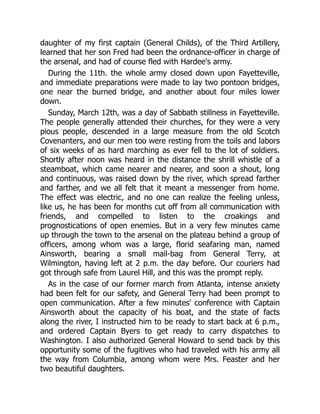 daughter of my first captain (General Childs), of the Third Artillery,
learned that her son Fred had been the ordnance-officer in charge of
the arsenal, and had of course fled with Hardee's army.
During the 11th. the whole army closed down upon Fayetteville,
and immediate preparations were made to lay two pontoon bridges,
one near the burned bridge, and another about four miles lower
down.
Sunday, March 12th, was a day of Sabbath stillness in Fayetteville.
The people generally attended their churches, for they were a very
pious people, descended in a large measure from the old Scotch
Covenanters, and our men too were resting from the toils and labors
of six weeks of as hard marching as ever fell to the lot of soldiers.
Shortly after noon was heard in the distance the shrill whistle of a
steamboat, which came nearer and nearer, and soon a shout, long
and continuous, was raised down by the river, which spread farther
and farther, and we all felt that it meant a messenger from home.
The effect was electric, and no one can realize the feeling unless,
like us, he has been for months cut off from all communication with
friends, and compelled to listen to the croakings and
prognostications of open enemies. But in a very few minutes came
up through the town to the arsenal on the plateau behind a group of
officers, among whom was a large, florid seafaring man, named
Ainsworth, bearing a small mail-bag from General Terry, at
Wilmington, having left at 2 p.m. the day before. Our couriers had
got through safe from Laurel Hill, and this was the prompt reply.
As in the case of our former march from Atlanta, intense anxiety
had been felt for our safety, and General Terry had been prompt to
open communication. After a few minutes' conference with Captain
Ainsworth about the capacity of his boat, and the state of facts
along the river, I instructed him to be ready to start back at 6 p.m.,
and ordered Captain Byers to get ready to carry dispatches to
Washington. I also authorized General Howard to send back by this
opportunity some of the fugitives who had traveled with his army all
the way from Columbia, among whom were Mrs. Feaster and her
two beautiful daughters.
 