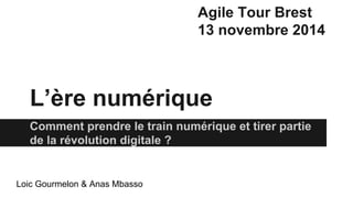 L’ère numérique 
Comment prendre le train numérique et tirer partie 
de la révolution digitale ? 
Loic Gourmelon & Anas Mbasso 
Agile Tour Brest 
13 novembre 2014 
 