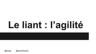 Le liant : l’agilité 
@loicgo @anasmbasso 
 