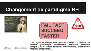 Changement de paradigme RH 
@loicgo @anasmbasso 
FAIL FAST. 
SUCCEED 
FASTER 
‘“Un cogniticien associe deux types de sciences : la science dite 
humaine (psychologie, neuroscience, ergonomie, économie, 
biologie…) et la science technique (mathématiques, informatiques, 
robotique, modélisation…)” 
 