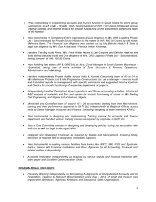 2
 Was Instrumental in streamlining accounts and finance function in Saudi Arabia for entire group
Companies: JAVA TIME – Riyadh - KSA, having turnover of INR: 100 Crores.Introduced various
internal controls and internal checks for smooth functioning of the department comprising team
of 06 Number.
 Was instrumental in Completing Entire organizational Due diligence in M/s. DRS Logistics Private
Ltd – Secunderabad, for Private Equity Infusion to the extent of INR: 100.00 Crores by M/s.Kotak
Mahindra Bank. The Financial due diligence was carried out by M/s.Delloite Haskin & Sells &
legal due diligence by M/s. Dua Associates - Famous Indian Attorneys.
 Handled Two Big Audit Firms: M/s. Price Water House & Lee Coopers and Delloite Haskins and
Sells during statutory Audit and Due diligence of M/s. DRS Logistics Private Ltd – Secunderabad,
having turnover of INR: 150.00 Crores.
 Was handling two states (AP & ORISSA) as Asst. Zonal Manager in South Eastern Roadways -
Hyderabad, taking care of entire activities of Zone (Accounts & Finance, Operations,
Administration and Marketing)
 Handled independently Project Audits across India & Abroad Comprising team of 03 to 04 in
M/s.Madhucon Projects Ltd & M/s.Progressive Constructions Ltd as a Manager – Internal Audit
and Submitted reports to management with specific comments and suggested Internal Controls
and Checks for smooth functioning of respective department at projects.
 Independently handled Centralized stores operations and Stores accounting activities. Introduced
ABC analysis of materials and Bin card system for smooth functioning of stores in M/s.Sterling
Civil Engineering and Nigeria Ltd at Kaduna, Nigeria.
 Monitored and Controlled team of around 15 – 20 accountants starting from their Recruitment,
training and their performance appraisal in GATI Ltd, independently at Regional Offices across
India as Senior Manager Accounts and Finance. (Including designing of team members KRA’s).
 Was Instrumental in designing and implementing Training manual for accounts and finance
department and handled various training classes as required by corporate in GATI Ltd.
 Was a Core Committee member in designing and developing policies during my association with
mid size as well as large scale organization.
 Designed and Developed Financials as required by Statute and Management. Ensuring timely
deliveries of required MIS to designated immediate superiors.
 Was Instrumental in availing various facilities from banks like HDFC, SBI, ICICI and Syndicate
Banks. Liaison with Financial Institutions and Govt. Agencies for all Accounting, Financial and
related matters independently.
 Accounts finalization independently as required by various statute and financial institution with
team player and Excellent Communication Skills.
ORGANIZATIONAL HIGHLIGHTS:
 Presently Working Independently on Completing Assignments of Computerized Accounts and its
Finalization, Taxation & Relevant Documentation since Aug – 2013, of small and medium size
organization.(Brindavan Agencies, Kreations and Sreevamsa Sales Organization)
 