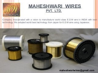 MAHESHWARI WIRES
PVT. LTD.
Company Incorporated with a vision to manufacture world class E.D.M wire in INDIA with best
technology. We adopted world best technology from Japan for E.D.M wire using Japanese.
maheshwariwires@gmail.com
 