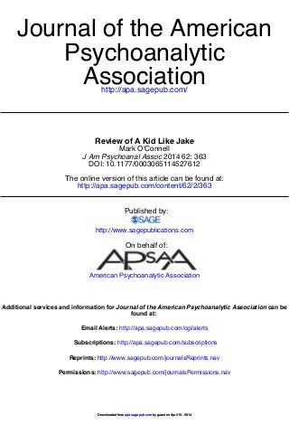 http://apa.sagepub.com/
Association
Psychoanalytic
Journal of the American
http://apa.sagepub.com/content/62/2/363
The online version of this article can be found at:
DOI: 10.1177/0003065114527612
2014 62: 363J Am Psychoanal Assoc
Mark O'Connell
Review of A Kid Like Jake
Published by:
http://www.sagepublications.com
On behalf of:
American Psychoanalytic Association
found at:
can beJournal of the American Psychoanalytic AssociationAdditional services and information for
http://apa.sagepub.com/cgi/alertsEmail Alerts:
http://apa.sagepub.com/subscriptionsSubscriptions:
http://www.sagepub.com/journalsReprints.navReprints:
http://www.sagepub.com/journalsPermissions.navPermissions:
by guest on April 15, 2014apa.sagepub.comDownloaded from by guest on April 15, 2014apa.sagepub.comDownloaded from
 