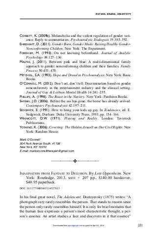 371
FICTION, DRAMA, CREATIVITY
CORBETT, K. (2009b). Melancholia and the violent regulation of gender vari-
ance: Reply to commentaries. Psychoanalytic Dialogues 19:385–392.
EHRENSAFT, D. (2011). Gender Born, Gender Made: Raising Healthy Gender-
Nonconforming Children. New York: The Experiment.
FORDHAM, M. (1993). On not knowing beforehand. Journal of Analytic
Psychology 38:127–136.
MALPAS, J. (2011). Between pink and blue: A multi-dimensional family
approach to gender nonconforming children and their families. Family
Process 50:453–470.
MITCHELL, S.A. (1993). Hope and Dread in Psychoanalysis. New York: Basic
Books.
O’CONNELL, M. (2012). Don’t act, don’t tell: Discrimination based on gender
nonconformity in the entertainment industry and the clinical setting.
Journal of Gay & Lesbian Mental Health 16:241–255.
PHILLIPS, A. (1998). The Beast in the Nursery. New York: Pantheon Books.
SAFRAN, J.D. (2006). Before the ass has gone, the horse has already arrived.
Contempary Psychoanalysis 42:197–211.
SEDGWICK, E. (1991). How to bring your kids up gay. In Tendencies, ed. E.
Sedgwick. Durham: Duke University Press, 1993, pp. 154–166.
WINNICOTT, D.W. (1971). Playing and Reality. London: Tavistock
Publications.
YOSHINO, K. (2006). Covering: The Hidden Assault on Our Civil Rights. New
York: Random House.
Mark O’Connell
304 Park Avenue South, #1106
New York, NY 10010
E-mail: markoconnelltherapist@gmail.com
____________
❖____________
IMAGINATION FROM FANTASY TO DELUSION. By Lois Oppenheim. New
York: Routledge, 2013, xxvi + 207 pp., $140.00 hardcover,
$40.95 paperback.
DOI: 10.1177/0003065114527615
In his final great novel, The Adolescent, Dostoyevsky (1875) writes: “A
photograph very rarely resembles the person. That stands to reason since
the person only rarely resembles himself. It is only for brief moments that
the human face expresses a person’s most characteristic thought, a per-
son’s essence. An artist studies a face and discovers in it that essence”
by guest on April 15, 2014apa.sagepub.comDownloaded from
 