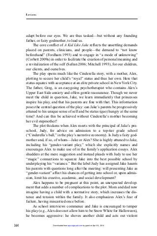 364
Rev iew s
adapt before our eyes. We are thus tasked—but without any founding
father, or fairy godmother, to lead us.
The core conflict of A Kid Like Jake reflects the unsettling demands
placed on parents, clinicians, and people—the demand to “not know
beforehand” (Fordham 1993) and to engage in “a mode of unknowing”
(Corbett 2009a) in order to facilitate the creation of personal meaning and
a revitalization of the self (Safran 2006; Mitchell 1993), for our children,
our clients, and ourselves.
The play opens much like the Cinderella story, with a mother, Alex,
plotting to secure her child’s “royal” status and thus her own. Here that
status equates with acceptance at an elite private school in New York City.
The father, Greg, is an easygoing psychotherapist who contains Alex’s
Upper East Side anxiety and offers gentle reassurance. Though we never
meet the child in question, Jake, we learn immediately that princesses
inspire his play, and that his parents are fine with that. This information
poses the central question of the play: can Jake’s parents be progressively
attuned to his unique sense of self and be status (quo) hungry at the same
time? And can this be achieved without Cinderella’s mother becoming
her evil stepmother?
The plot thickens when Alex meets with the principal of Jake’s pre-
school, Judy, for advice on admission to a top-tier grade school
(“Cinderella’s ball,” in the play’s narrative economy). Is Judy a fairy god-
mother and, if so, of whom—Jake or Alex? She is highly attuned to Jake,
including his “gender-variant play,” which she explicitly names and
encourages Alex to make use of in the family’s application essays. Alex
shudders at the mere suggestion and instead pleads with Judy to use her
“magic” connections to squeeze Jake into the best possible school by
underplaying his “variance.” But the label Judy has assigned Jake haunts
his parents with questions long after the meeting: will presenting Jake as
“gender-variant” affect his chances of getting into school or, upon admis-
sion, limit his creative, academic, and social development?
Alex happens to be pregnant at this point, an unexpected develop-
ment that adds a number of complications to the plot. Mom and dad now
imagine having a child with a normative story, which increases the dis-
tance and tension within the family. It also emphasizes Alex’s fear of
failure, having miscarried once before.
As school interviews commence and Jake is encouraged to temper
his play (e.g., Alex does not allow him to be Snow White for Halloween),
he becomes aggressive: he shoves another child and acts out violent
by guest on April 15, 2014apa.sagepub.comDownloaded from
 
