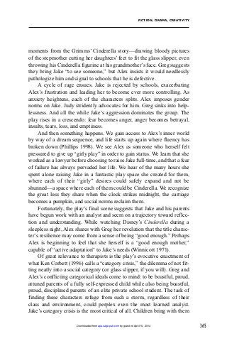 365
FICTION, DRAMA, CREATIVITY
moments from the Grimms’ Cinderella story—drawing bloody pictures
of the stepmother cutting her daughters’ feet to fit the glass slipper, even
throwing his Cinderella figurine at his grandmother’s face. Greg suggests
they bring Jake “to see someone,” but Alex insists it would needlessly
pathologize him and signal to schools that he is defective.
A cycle of rage ensues. Jake is rejected by schools, exacerbating
Alex’s frustration and leading her to become ever more controlling. As
anxiety heightens, each of the characters splits. Alex imposes gender
norms on Jake. Judy stridently advocates for him. Greg sinks into help-
lessness. And all the while Jake’s aggression dominates the group. The
play rises in a crescendo: fear becomes anger, anger becomes betrayal,
insults, tears, loss, and emptiness.
And then something happens. We gain access to Alex’s inner world
by way of a dream sequence, and life starts up again where fluency has
broken down (Phillips 1998). We see Alex as someone who herself felt
pressured to give up “girly play” in order to gain status. We learn that she
worked as a lawyer before choosing to raise Jake full-time, and that a fear
of failure has always pervaded her life. We hear of the many hours she
spent alone raising Jake in a fantastic play space she created for them,
where each of their “girly” desires could safely expand and not be
shunned—a space where each of them could be Cinderella. We recognize
the great loss they share when the clock strikes midnight, the carriage
becomes a pumpkin, and social norms reclaim them.
Fortunately, the play’s final scene suggests that Jake and his parents
have begun work with an analyst and seem on a trajectory toward reflec-
tion and understanding. While watching Disney’s Cinderella during a
sleepless night, Alex shares with Greg her revelation that the title charac-
ter’s resilience may come from a sense of being “good enough.” Perhaps
Alex is beginning to feel that she herself is a “good enough mother,”
capable of “active adaptation” to Jake’s needs (Winnicott 1971).
Of great relevance to therapists is the play’s evocative enactment of
what Ken Corbett (1996) calls a “category crisis,” the dilemma of not fit-
ting neatly into a social category (or glass slipper, if you will). Greg and
Alex’s conflicting categorical ideals come to mind: to be boastful, proud,
attuned parents of a fully self-expressed child while also being boastful,
proud, disciplined parents of an elite private school student. The task of
finding these characters refuge from such a storm, regardless of their
class and environment, could perplex even the most learned analyst.
Jake’s category crisis is the most critical of all. Children bring with them
by guest on April 15, 2014apa.sagepub.comDownloaded from
 