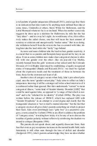 366
Rev iew s
a rich palette of gender uniqueness (Ehrensaft 2011), and at age four there
is no indication that Jake wants to be anything more defined than Jake at
some times, Cinderella at others, Snow White for Halloween, and the
Little Mermaid whenever he is so inclined. When his mother coercively
suggests he dress up as a skeleton for Halloween, he tells her she has
“lazy ideas”—and in a way he’s right. As would many of us, Alex reflex-
ively makes the safest choice, one that will incur the least amount of
scrutiny or criticism and unequivocally “makes sense.” But in so doing,
she withdraws herself from the reverie she has co-created with Jake, let-
ting him take the lead while she “lazily” lags behind.
As more and more children take the lead in their gender creativity, it
is crucial that we as parents and therapists keep up and not be lazy in our
ideas. Even as some children now make clear categorical choices to iden-
tify with one gender over the other—like six-year-old Coy Mathis,
recently banned from the girls’ restroom at her school until the Colorado
Division of Civil Rights intervened by establishing a legally recognized
status of transgender (Banda and Riccardi 2013)—we must be vigilant
about the expressive needs and the treatment of those in between the
lines, those for the restroom not least of all.
Another crisis of category occurs when Judy, Jake’s pre-school prin-
cipal, uses the term “gender-variant play.” Judy aims to reflect on Jake’s
uniqueness, knowing it will be a stronger sell in his school interviews if it
is embraced rather than ignored. But Alex understands “variant” to mean
categorical illness, “some kind of Gender Identity Disorder [GID]” that
could be used against Jake, as opposed to “a range of that which is nor-
mal” and to be “relished for its ideality” (Corbett 2009a). The play was
written before the release of DSM-V, which has replaced GID with
“Gender Dysphoria” in an attempt to avoid stigma and clarify that the
transgender situation is “not in itself a mental disorder,” but the fact that
a category exists at all gives Jake’s parents something on which to project
their fears. Alex even unwittingly uses “girly boy” as a pejorative cate-
gory, a term coined by Corbett (1996) in an effort to address the problem
of “category crisis,” revealing how tricky it is for any of us to discuss the
troubles of gender polarity without reflexively reinforcing the dualism we
intend to critique (Benjamin 1988).
The parents do not speak about, and arguably dissociate from, their
fear that even as gay acceptance increases in the mental health field, male
femininity is still often seen through the lens of deficit and disorder
(Sedgwick 1991). Jake’s parents acknowledge they have no idea whether
by guest on April 15, 2014apa.sagepub.comDownloaded from
 