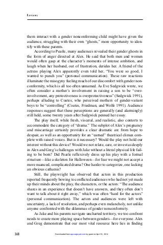 368
Rev iew s
them interact with a gender nonconforming child might have given the
audience, struggling with their own “ghosts,” more opportunity to iden-
tify with these parents.
According to Pearle, many audiences revealed their gender ghosts in
the form of anger directed at Alex. He said that both men and women
would often gasp at the character’s moments of intense ambition, and
laugh when her husband, out of frustration, derides her. A friend of the
actress playing Alex apparently even told her, “You were so good, I
wanted to punch you” (personal communication). These raw reactions
illuminate the misogyny fueling much of our discomfort with gender non-
conformity, which is all too often unnamed. As Eve Sedgwick wrote, we
often consider a mother’s involvement in raising a son to be “over-
involvement, any protectiveness is overprotectiveness” (Sedgwick 1991),
perhaps alluding to Coates, who perceived mothers of gender-variant
boys to be “controlling” (Coates, Friedman, and Wolfe 1991). Audience
responses suggest that these perceptions are generally (and alarmingly)
still held, some twenty years after Sedgwick penned her essay.
The play itself, while fresh, visceral, and realistic, also contorts to
accommodate the category of “drama.” The subplot of Alex’s pregnancy
and miscarriage certainly provides a clear dramatic arc from hope to
despair, as well as an opportunity for an “earned” theatrical climax com-
plete with raised voices. But is it necessary? Would the play not hold our
interest without this device? Would we not relate, care, or invest as deeply
inAlex and Greg’s challenges with Jake without a literal physical life fail-
ing to be born? Did Pearle reflexively dress up his play with a formal
structure—like a skeleton for Halloween—for fear we might not accept a
more nuanced, complicated drama? One harder to categorize, one lacking
an obvious catharsis?
Still, the playwright has observed that actors in this production
reported frequently bowing to conflicted audiences who had not yet made
up their minds about the play, the characters, or the actors: “The audience
shares in an experience that doesn’t have answers, and they often don’t
want to talk about it right away,” which was often “hard for the actors”
(personal communication). The actors and audiences were left with
uncertainty, a lack of resolution, and perhaps even melancholy, not unlike
anyone confronted with the dilemmas of gender nonconformity.
As Jake and his parents navigate uncharted territory, we too confront
needs to create more playing space between genders—for everyone. Alex
and Greg demonstrate that our most vital resource here lies in finding
by guest on April 15, 2014apa.sagepub.comDownloaded from
 