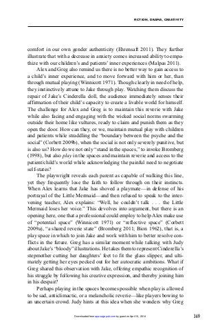 369
FICTION, DRAMA, CREATIVITY
comfort in our own gender authenticity (Ehrensaft 2011). They further
illustrate that with a decrease in anxiety comes increased ability to empa-
thize with our children’s and patients’ inner experiences (Malpas 2011).
Alex and Greg also remind us there is no better way to gain access to
a child’s inner experience, and to move forward with him or her, than
through mutual playing (Winnicott 1971). Though clearly in need of help,
they instinctively attune to Jake through play. Watching them discuss the
repair of Jake’s Cinderella doll, the audience immediately senses their
affirmation of their child’s capacity to create a livable world for himself.
The challenge for Alex and Greg is to maintain this reverie with Jake
while also facing and engaging with the wicked social norms swarming
outside their home like vultures, ready to claim and punish them as they
open the door. How can they, or we, maintain mutual play with children
and patients while straddling the “boundary between the psyche and the
social” (Corbett 2009b), when the social is not only severely punitive, but
is also us? How do we not only “stand in the spaces,” to invoke Bromberg
(1998), but also play in the spaces and maintain reverie and access to the
patient/child’s world while acknowledging the painful need to negotiate
self-states?
The playwright reveals each parent as capable of walking this line,
yet they frequently lose the faith to follow through on their instincts.
When Alex learns that Jake has shoved a playmate—in defense of his
portrayal of the Little Mermaid—and then refused to speak to the inter-
vening teacher, Alex explains: “Well, he couldn’t talk . . . the Little
Mermaid loses her voice.” This devolves into argument, but there is an
opening here, one that a professional could employ to help Alex make use
of “potential space” (Winnicott 1971) or “reflective space” (Corbett
2009a), “a shared reverie state” (Bromberg 2011; Bion 1962), that is, a
play space in which to join Jake and work with him to better resolve con-
flicts in the future. Greg has a similar moment while talking with Judy
aboutJake’s“bloody”illustrations.HetakesthemtorepresentCinderella’s
stepmother cutting her daughters’ feet to fit the glass slipper, and ulti-
mately getting her eyes pecked out for her autocratic ambitions. What if
Greg shared this observation with Jake, offering empathic recognition of
his struggle by following his creative expression, and thereby joining him
in his despair?
Perhaps playing in the spaces becomes possible when play is allowed
to be sad, anticlimactic, or a melancholic reverie—like players bowing to
an uncertain crowd. Judy hints at this idea when she wonders why Greg
by guest on April 15, 2014apa.sagepub.comDownloaded from
 