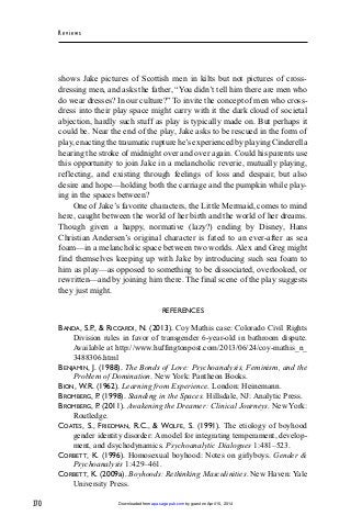 370
Rev iew s
shows Jake pictures of Scottish men in kilts but not pictures of cross-
dressing men, and asks the father, “You didn’t tell him there are men who
do wear dresses? In our culture?” To invite the concept of men who cross-
dress into their play space might carry with it the dark cloud of societal
abjection, hardly such stuff as play is typically made on. But perhaps it
could be. Near the end of the play, Jake asks to be rescued in the form of
play, enacting the traumatic rupture he’s experienced by playing Cinderella
hearing the stroke of midnight over and over again. Could his parents use
this opportunity to join Jake in a melancholic reverie, mutually playing,
reflecting, and existing through feelings of loss and despair, but also
desire and hope—holding both the carriage and the pumpkin while play-
ing in the spaces between?
One of Jake’s favorite characters, the Little Mermaid, comes to mind
here, caught between the world of her birth and the world of her dreams.
Though given a happy, normative (lazy?) ending by Disney, Hans
Christian Andersen’s original character is fated to an ever-after as sea
foam—in a melancholic space between two worlds. Alex and Greg might
find themselves keeping up with Jake by introducing such sea foam to
him as play—as opposed to something to be dissociated, overlooked, or
rewritten—and by joining him there. The final scene of the play suggests
they just might.
REFERENCES
BANDA, S.P., & RICCARDI, N. (2013). Coy Mathis case: Colorado Civil Rights
Division rules in favor of transgender 6-year-old in bathroom dispute.
Available at http://www.huffingtonpost.com/2013/06/24/coy-mathis_n_
3488306.html
BENJAMIN, J. (1988). The Bonds of Love: Psychoanalysis, Feminism, and the
Problem of Domination. New York: Pantheon Books.
BION, W.R. (1962). Learning from Experience. London: Heinemann.
BROMBERG, P. (1998). Standing in the Spaces. Hillsdale, NJ: Analytic Press.
BROMBERG, P. (2011). Awakening the Dreamer: Clinical Journeys. New York:
Routledge.
COATES, S., FRIEDMAN, R.C., & WOLFE, S. (1991). The etiology of boyhood
gender identity disorder: A model for integrating temperament, develop-
ment, and dsychodynamics. Psychoanalytic Dialogues 1:481–523.
CORBETT, K. (1996). Homosexual boyhood: Notes on girlyboys. Gender &
Psychoanalysis 1:429–461.
CORBETT, K. (2009a). Boyhoods: Rethinking Masculinities. New Haven: Yale
University Press.
by guest on April 15, 2014apa.sagepub.comDownloaded from
 