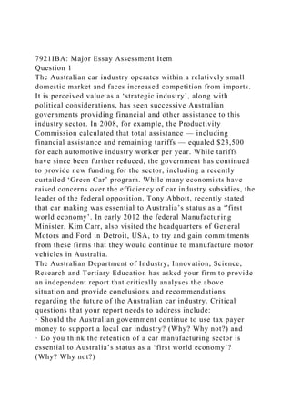 7921IBA: Major Essay Assessment Item
Question 1
The Australian car industry operates within a relatively small
domestic market and faces increased competition from imports.
It is perceived value as a ‘strategic industry’, along with
political considerations, has seen successive Australian
governments providing financial and other assistance to this
industry sector. In 2008, for example, the Productivity
Commission calculated that total assistance — including
financial assistance and remaining tariffs — equaled $23,500
for each automotive industry worker per year. While tariffs
have since been further reduced, the government has continued
to provide new funding for the sector, including a recently
curtailed ‘Green Car’ program. While many economists have
raised concerns over the efficiency of car industry subsidies, the
leader of the federal opposition, Tony Abbott, recently stated
that car making was essential to Australia’s status as a ‘'first
world economy’. In early 2012 the federal Manufacturing
Minister, Kim Carr, also visited the headquarters of General
Motors and Ford in Detroit, USA, to try and gain commitments
from these firms that they would continue to manufacture motor
vehicles in Australia.
The Australian Department of Industry, Innovation, Science,
Research and Tertiary Education has asked your firm to provide
an independent report that critically analyses the above
situation and provide conclusions and recommendations
regarding the future of the Australian car industry. Critical
questions that your report needs to address include:
· Should the Australian government continue to use tax payer
money to support a local car industry? (Why? Why not?) and
· Do you think the retention of a car manufacturing sector is
essential to Australia’s status as a ‘first world economy’?
(Why? Why not?)
 