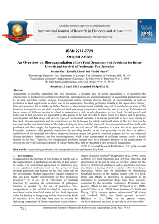 74 International Journal of Research in Fisheries and Aquaculture 2015; 5(2): 74-83
ISSN 2277-7729
Original Article
An Overview on Bioencapsulation of Live Food Organisms with Probiotics for Better
Growth and Survival of Freshwater Fish Juveniles
Atrayee Dey1
, Koushik Ghosh2
and Niladri Hazra1*
1
Entomology Research Unit, Department of Zoology, The University of Burdwan, WB, 713104
2
Aquaculture Laboratory, Department of Zoology, The University of Burdwan, WB, 713104
*E–mail: hazra.niladri@gmail.com; Cell phone: +919474141470
Received 13 April 2015; accepted 29 April 2015
Abstract
Aquaculture is globally expanding into new directions. A constant goal of global aquaculture is to maximize the
effectiveness of production to optimize profitability. Intensification and commercialization of aquaculture production need
to develop microbial control strategy. Conventional culture methods involve delivery of micronutrients as well as
probiotics as feed supplements or direct use in the aquaculture. Providing probiotics directly to the aquaculture industry
does not guarantee for its intake by fishes. Moreover, these conventional methods may not be conclusive as some of the
bioactive compounds are not able to withstand feed processing temperature and thereby lose its activity. Cultivation of
larval stages of different species involved in aquaculture is still largely dependent on live food. Normal growth and
behaviour of fish juveniles are dependent on the quality of the diet provided to them. Since live feed is rich in proteins,
carbohydrates and fats along with diverse types of vitamins and minerals, it is always preferable to have usual supply of
live feed. Bio–encapsulation and bio–enrichment are the techniques by which nutritional status of the live feed can be
increased so that nutritional status of the fishes feeding on them could be improved. Bio–encapsulation of live feeds with
probiotics and their supply for improving growth and survival rate of fish juveniles is a new advent to aquaculture.
Generally, probiotics offer possible alternatives by providing benefits to the host primarily via the direct or indirect
modulation of the intestinal microbiota, improved immune system and growth, stimulate enzyme activity and enhanced
disease resistance. Probiotics are live microorganisms, which when administered in sufficient amount confer a health
benefit on the host. Therefore, bio–encapsulated probiotic bacteria may have immense promise in the enhancement of
growth and survival of different species of fish juveniles; thus, help to recognize a new avenue in aquaculture.
© 2015 Universal Research Publications. All rights reserved
Key words: Aquaculture, probiotics, bio–encapsulation, bio–enrichment, live food.
1. Introduction
In aquaculture, the increase in fish disease is mainly due to
the augmentation of production and the rise in fish density
in ponds. The widespread application of antibiotics may
cause significant problems such as the spread of drug
resistant pathogens and hazards on the food chain and on
the environment. Modern aquaculture requires alternatives
that can keep healthy environment for best production
practices[1]
(Ai et al., 2011). Prevention of bacterial
infection by avoiding the colonization of pathogenic
bacteria is possible by the use of probiotics. Bio–
encapsulation is the method involved in improving the
nutritional and/or beneficial status of live food organisms
either by feeding or integrating within them various kinds
of nutrients. Live food has been used as vectors for
delivering compounds of diverse nutritional value to larval
stages of aquatic animals[2]
(Cappellaro et al., 1993). Some
common live food organisms like Artemia, Daphnia, and
chironomid larvae can be used as possible vectors for the
delivery of different substances such as probiotics, nutrients
etc. Intensive rearing of fish juveniles suffer from heavy
mortalities, which may be minimized by introducing
beneficial bacteria in the rearing system with live food.
Roles and effects of probiotics in aquaculture as an
alternative to antimicrobial drugs have been carefully
examined by the scientific community. Probiotics have
positive effects on fish survival[3]
(Villamil et al., 2002),
growth[4]
(Burr et al., 2005), stress resistance[5]
(Smith and
Davey, 1993), immune system enhancement[6]
(Erickson
and Hubbard, 2000), and finally general welfare[7]
(Balcázar et al., 2006). In the present review,
we have addressed the issue to provide an overview of the
Available online at http://www.urpjournals.com
International Journal of Research in Fisheries and Aquaculture
Universal Research Publications. All rights reserved
 