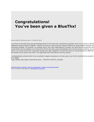 Congratulations!
You've been given a BlueThx!
Given by DAVID H. ENG at Sun Feb 01 11:46:59 CST 2015.
I would like to formally thank and acknowledge Kabir for the hard work, persistence and team work he has shown in the Bri
Regression testing project at Metlife. I admire his tenacity to get at the root cause of defects by using creative methods outs
prescribed strategy. For example, our strategy was to use a tool called Beyond Compare, but when the tool produced unex
results Kabir was not satisfied. He continued to drill into the data using spreadsheets and common lookup functions, you ca
school, but he discovered the unexpected results were false negatives. It would have been an embarrassment to IBM had w
the results at face value to the client. I am glad Kabir took extra effort to find true results.
I wholeheartedly endorse Kabir to be converted to regular employee as he has proven over the 6 months that he exuded ch
of an IBMer.
Tags: Metlife, team player, financial services, , ClientFirst, BlueThx_recipient
Thank this person in response | Learn how to thank others | Check your own BlueThx Activity
For more information about BlueThx, visit the BlueThx Community
 