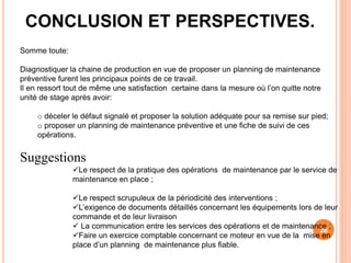 26
CONCLUSION ET PERSPECTIVES.
Somme toute:
Diagnostiquer la chaine de production en vue de proposer un planning de maintenance
préventive furent les principaux points de ce travail.
Il en ressort tout de même une satisfaction certaine dans la mesure où l’on quitte notre
unité de stage après avoir:
o déceler le défaut signalé et proposer la solution adéquate pour sa remise sur pied;
o proposer un planning de maintenance préventive et une fiche de suivi de ces
opérations.
Suggestions
Le respect de la pratique des opérations de maintenance par le service de
maintenance en place ;
Le respect scrupuleux de la périodicité des interventions ;
L’exigence de documents détaillés concernant les équipements lors de leur
commande et de leur livraison
 La communication entre les services des opérations et de maintenance ;
Faire un exercice comptable concernant ce moteur en vue de la mise en
place d’un planning de maintenance plus fiable.
 