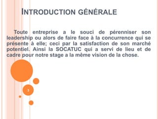 INTRODUCTION GÉNÉRALE
Toute entreprise a le souci de pérenniser son
leadership ou alors de faire face à la concurrence qui se
présente à elle; ceci par la satisfaction de son marché
potentiel. Ainsi la SOCATUC qui a servi de lieu et de
cadre pour notre stage a la même vision de la chose.
3
 