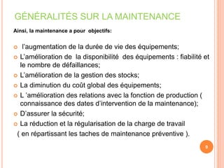 GÉNÉRALITÉS SUR LA MAINTENANCE
Ainsi, la maintenance a pour objectifs:
 l’augmentation de la durée de vie des équipements;
 L’amélioration de la disponibilité des équipements : fiabilité et
le nombre de défaillances;
 L’amélioration de la gestion des stocks;
 La diminution du coût global des équipements;
 L ’amélioration des relations avec la fonction de production (
connaissance des dates d’intervention de la maintenance);
 D’assurer la sécurité;
 La réduction et la régularisation de la charge de travail
( en répartissant les taches de maintenance préventive ).
9
 