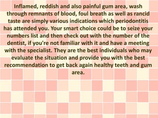 Inflamed, reddish and also painful gum area, wash
 through remnants of blood, foul breath as well as rancid
  taste are simply various indications which periodontitis
has attended you. Your smart choice could be to seize your
 numbers list and then check out with the number of the
 dentist, if you're not familiar with it and have a meeting
with the specialist. They are the best individuals who may
   evaluate the situation and provide you with the best
recommendation to get back again healthy teeth and gum
                            area.
 