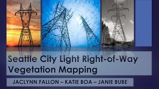 Seattle City Light Right-of-Way
Vegetation Mapping
JACLYNN FALLON – KATIE BOA – JANIE BUBE
 