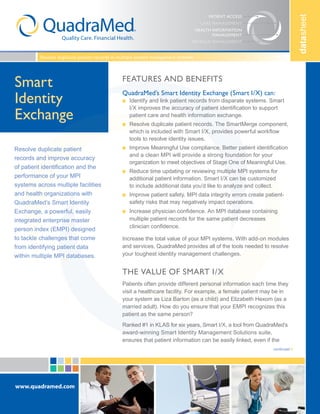 datasheet
www.quadramed.com
PATIENT ACCESS
HEALTH INFORMATION
MANAGEMENT
REVENUE MANAGEMENT
CARE MANAGEMENT
Smart
Identity
Exchange
Resolve duplicate patient
records and improve accuracy
of patient identification and the
performance of your MPI
systems across multiple facilities
and health organizations with
QuadraMed’s Smart Identity
Exchange, a powerful, easily
integrated enterprise master
person index (EMPI) designed
to tackle challenges that come
from identifying patient data
within multiple MPI databases.
Resolve duplicate patient records in multiple patient management systems
continued
Features and benefits
QuadraMed’s Smart Identity Exchange (Smart I/X) can:
n 	Identify and link patient records from disparate systems. Smart
I/X improves the accuracy of patient identification to support
patient care and health information exchange.
n 	Resolve duplicate patient records. The SmartMerge component,
which is included with Smart I/X, provides powerful workflow
tools to resolve identity issues.
n 	Improve Meaningful Use compliance. Better patient identification
and a clean MPI will provide a strong foundation for your
organization to meet objectives of Stage One of Meaningful Use.
n 	Reduce time updating or reviewing multiple MPI systems for
additional patient information. Smart I/X can be customized
to include additional data you’d like to analyze and collect.
n 	Improve patient safety. MPI data integrity errors create patient-
safety risks that may negatively impact operations.
n 	Increase physician confidence. An MPI database containing
multiple patient records for the same patient decreases
clinician confidence.
Increase the total value of your MPI systems. With add-on modules
and services, QuadraMed provides all of the tools needed to resolve
your toughest identity management challenges.
The value of Smart I/X
Patients often provide different personal information each time they
visit a healthcare facility. For example, a female patient may be in
your system as Liza Barton (as a child) and Elizabeth Hexom (as a
married adult). How do you ensure that your EMPI recognizes this
patient as the same person?
Ranked #1 in KLAS for six years, Smart I/X, a tool from QuadraMed’s
award-winning Smart Identity Management Solutions suite,
ensures that patient information can be easily linked, even if the
 
