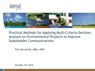Tim Havranek, MBA, PMP
October 18, 2016
Practical Methods for Applying Multi-Criteria Decision
Analysis on Environmental Projects to Improve
Stakeholder Communications
 