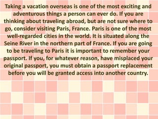 Taking a vacation overseas is one of the most exciting and
     adventurous things a person can ever do. If you are
thinking about traveling abroad, but are not sure where to
 go, consider visiting Paris, France. Paris is one of the most
  well-regarded cities in the world. It is situated along the
Seine River in the northern part of France. If you are going
  to be traveling to Paris it is important to remember your
passport. If you, for whatever reason, have misplaced your
original passport, you must obtain a passport replacement
   before you will be granted access into another country.
 