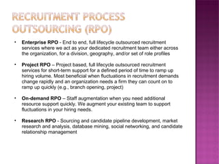 Enterprise RPO  - End to end, full lifecycle outsourced recruitment services where we act as your dedicated recruitment team either across the organization, for a division, geography, and/or set of role profiles Project RPO  – Project based, full lifecycle outsourced recruitment services for short-term support for a defined period of time to ramp up hiring volume. Most beneficial when fluctuations in recruitment demands change rapidly and an organization needs a firm they can count on to ramp up quickly (e.g., branch opening, project)  On-demand RPO  – Staff augmentation when you need additional resource support quickly. We augment your existing team to support fluctuations in your hiring needs.  Research RPO  - Sourcing and candidate pipeline development, market research and analysis, database mining, social networking, and candidate relationship management  