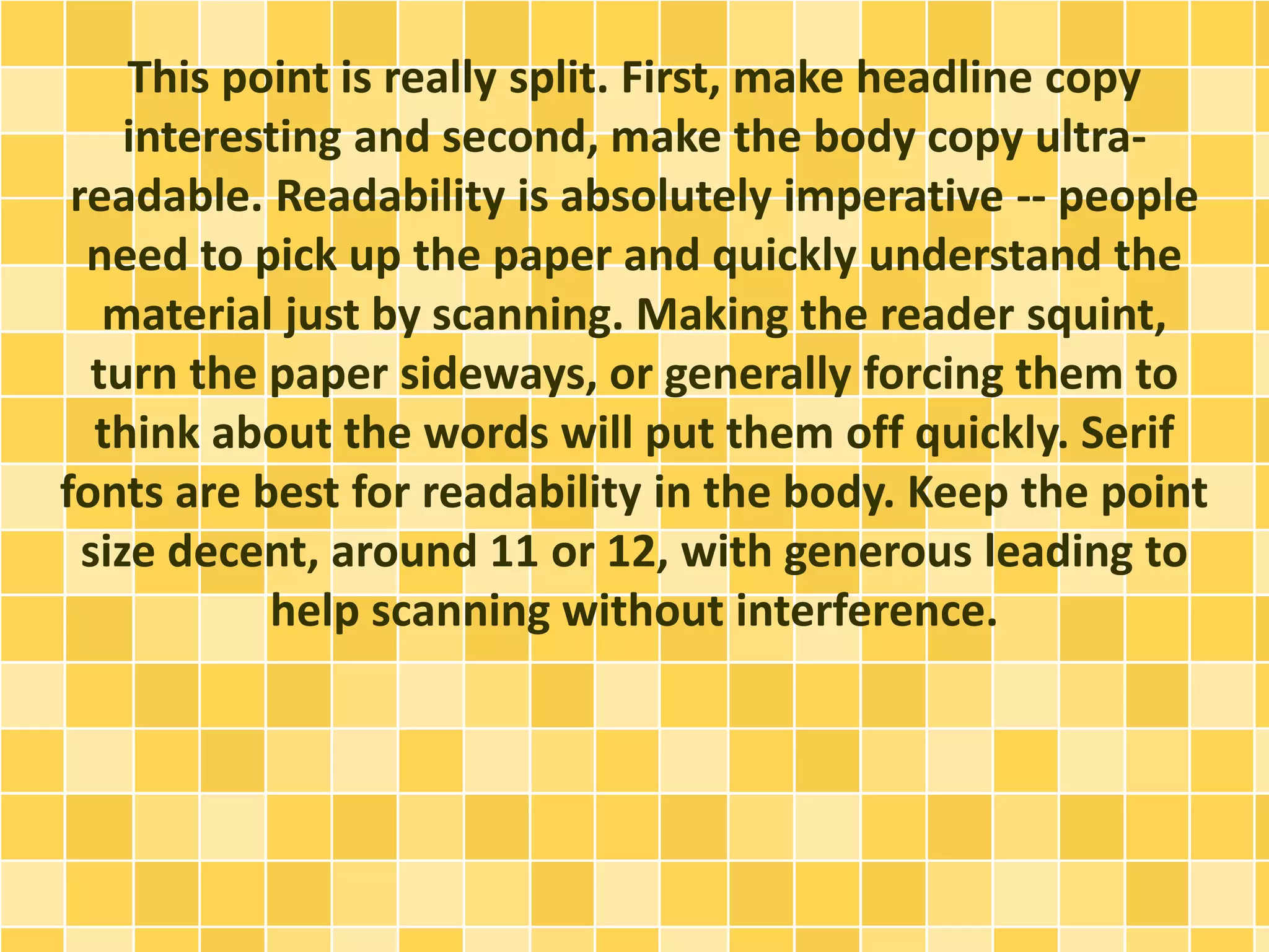 This point is really split. First, make headline copy 
interesting and second, make the body copy ultra-readable. 
Readability is absolutely imperative -- people 
need to pick up the paper and quickly understand the 
material just by scanning. Making the reader squint, 
turn the paper sideways, or generally forcing them to 
think about the words will put them off quickly. Serif 
fonts are best for readability in the body. Keep the point 
size decent, around 11 or 12, with generous leading to 
help scanning without interference. 
 