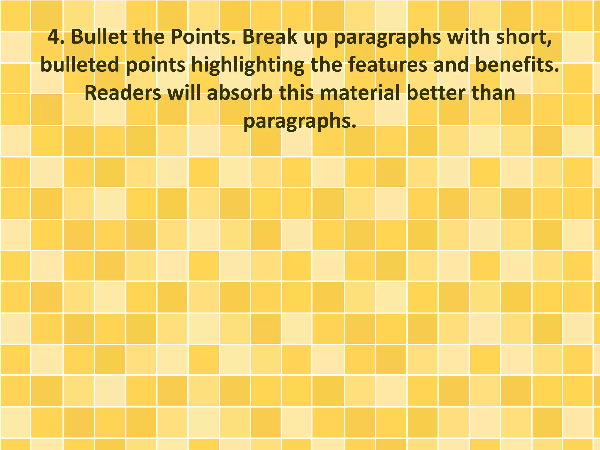 4. Bullet the Points. Break up paragraphs with short, 
bulleted points highlighting the features and benefits. 
Readers will absorb this material better than 
paragraphs. 
 