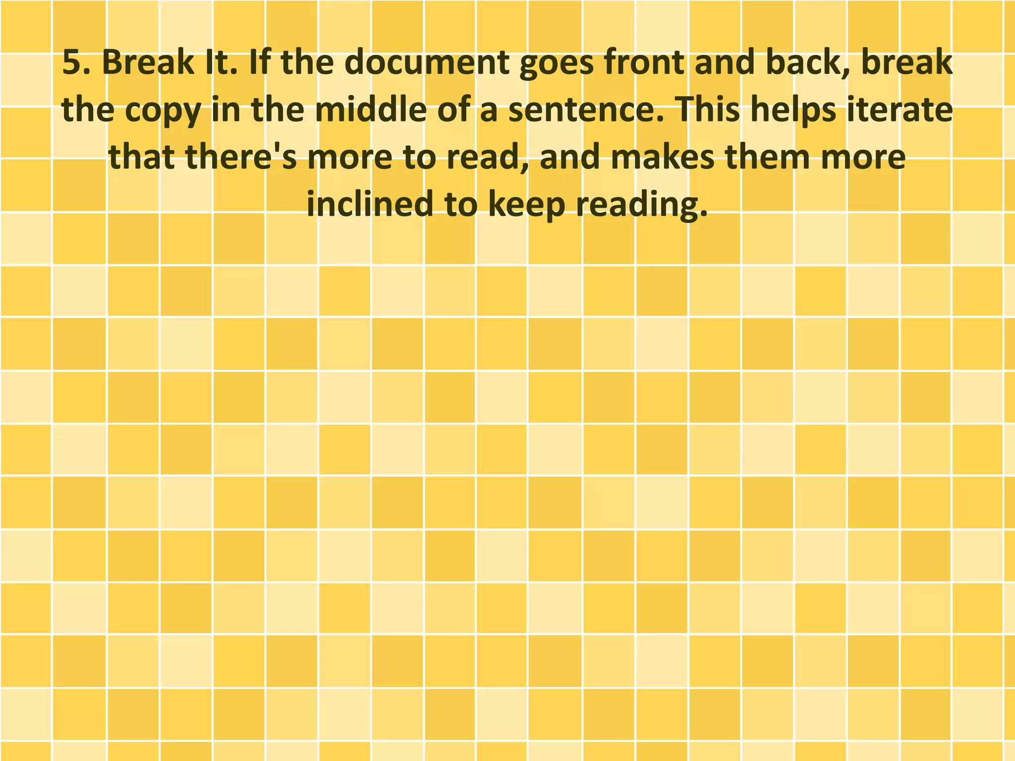 5. Break It. If the document goes front and back, break 
the copy in the middle of a sentence. This helps iterate 
that there's more to read, and makes them more 
inclined to keep reading. 
 