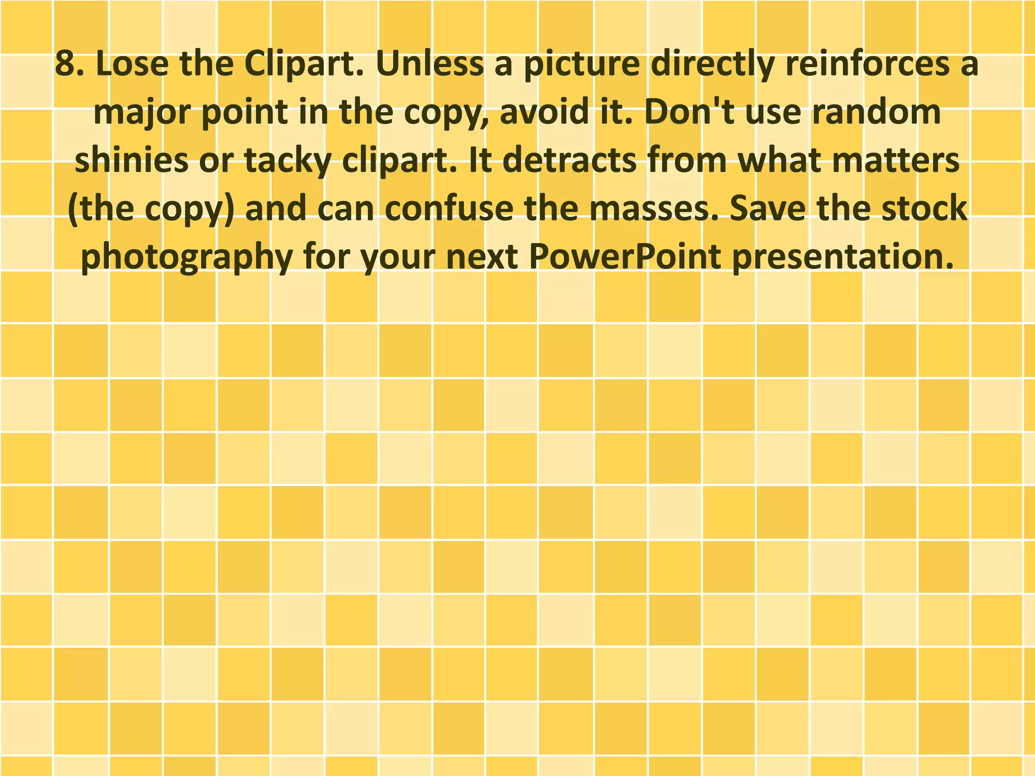 8. Lose the Clipart. Unless a picture directly reinforces a 
major point in the copy, avoid it. Don't use random 
shinies or tacky clipart. It detracts from what matters 
(the copy) and can confuse the masses. Save the stock 
photography for your next PowerPoint presentation. 
 