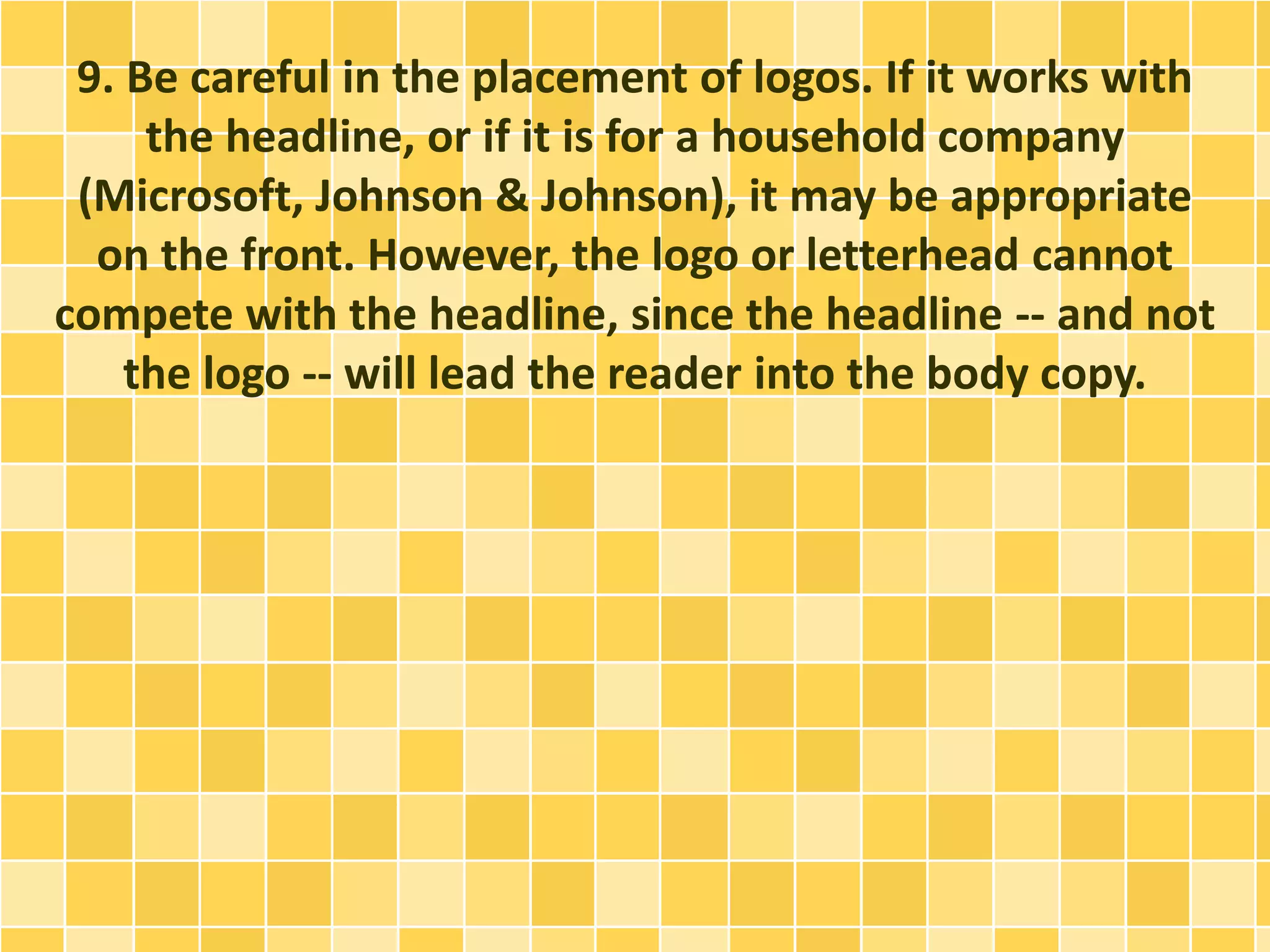 9. Be careful in the placement of logos. If it works with 
the headline, or if it is for a household company 
(Microsoft, Johnson & Johnson), it may be appropriate 
on the front. However, the logo or letterhead cannot 
compete with the headline, since the headline -- and not 
the logo -- will lead the reader into the body copy. 
 