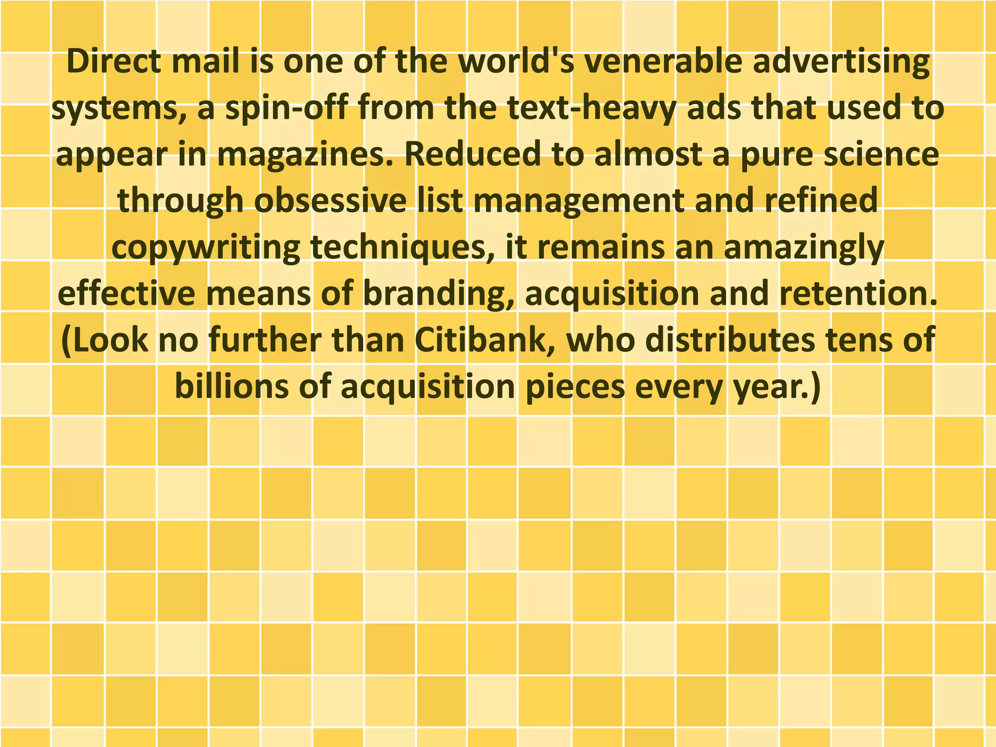 Direct mail is one of the world's venerable advertising 
systems, a spin-off from the text-heavy ads that used to 
appear in magazines. Reduced to almost a pure science 
through obsessive list management and refined 
copywriting techniques, it remains an amazingly 
effective means of branding, acquisition and retention. 
(Look no further than Citibank, who distributes tens of 
billions of acquisition pieces every year.) 
 