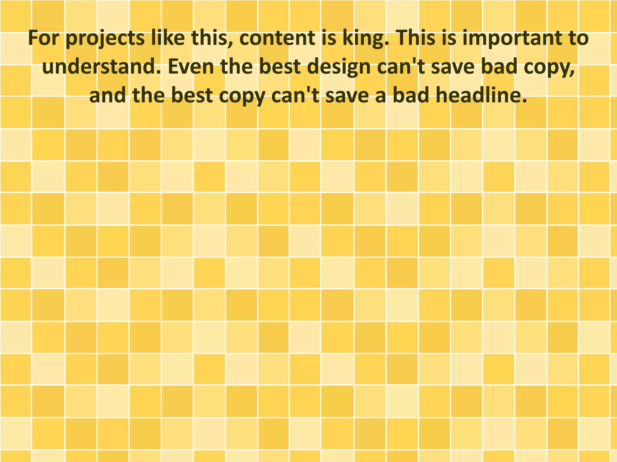 For projects like this, content is king. This is important to 
understand. Even the best design can't save bad copy, 
and the best copy can't save a bad headline. 
 