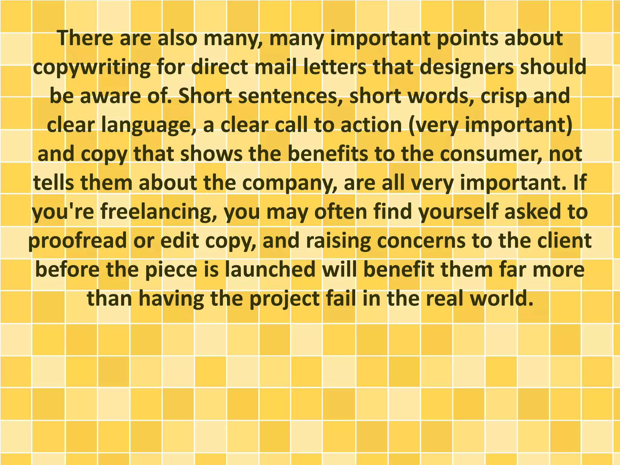 There are also many, many important points about 
copywriting for direct mail letters that designers should 
be aware of. Short sentences, short words, crisp and 
clear language, a clear call to action (very important) 
and copy that shows the benefits to the consumer, not 
tells them about the company, are all very important. If 
you're freelancing, you may often find yourself asked to 
proofread or edit copy, and raising concerns to the client 
before the piece is launched will benefit them far more 
than having the project fail in the real world. 
 