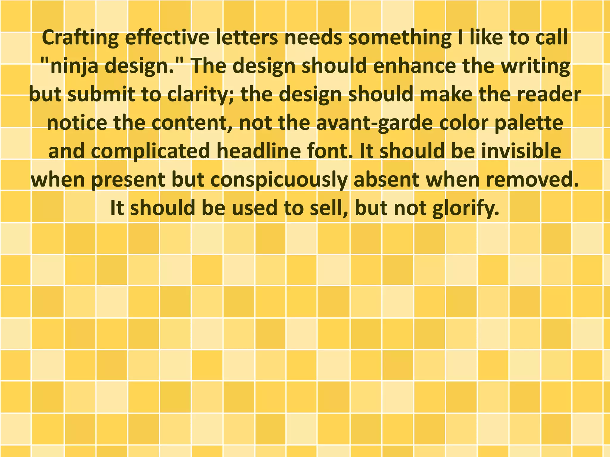 Crafting effective letters needs something I like to call 
"ninja design." The design should enhance the writing 
but submit to clarity; the design should make the reader 
notice the content, not the avant-garde color palette 
and complicated headline font. It should be invisible 
when present but conspicuously absent when removed. 
It should be used to sell, but not glorify. 
 