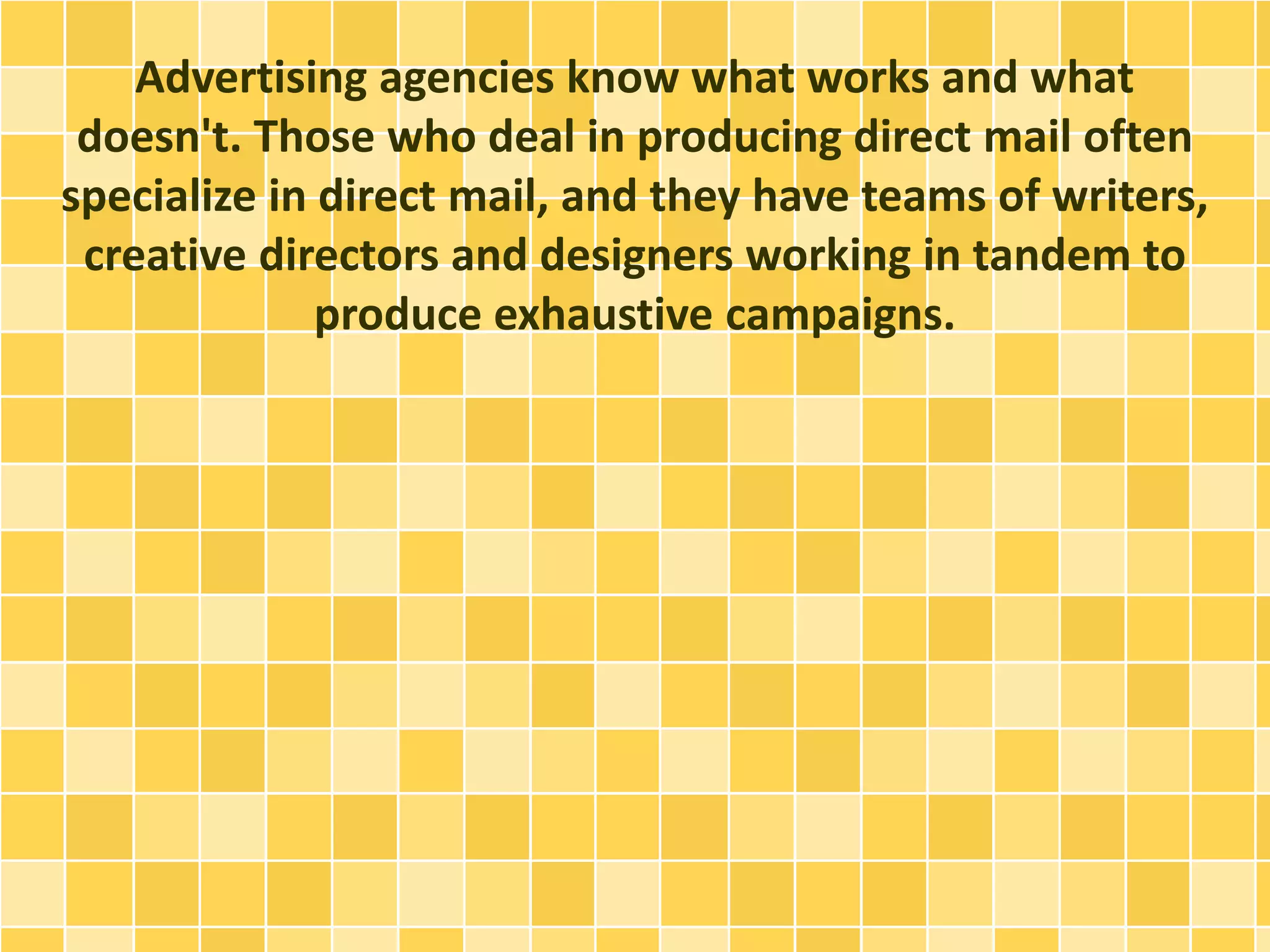 Advertising agencies know what works and what 
doesn't. Those who deal in producing direct mail often 
specialize in direct mail, and they have teams of writers, 
creative directors and designers working in tandem to 
produce exhaustive campaigns. 
 