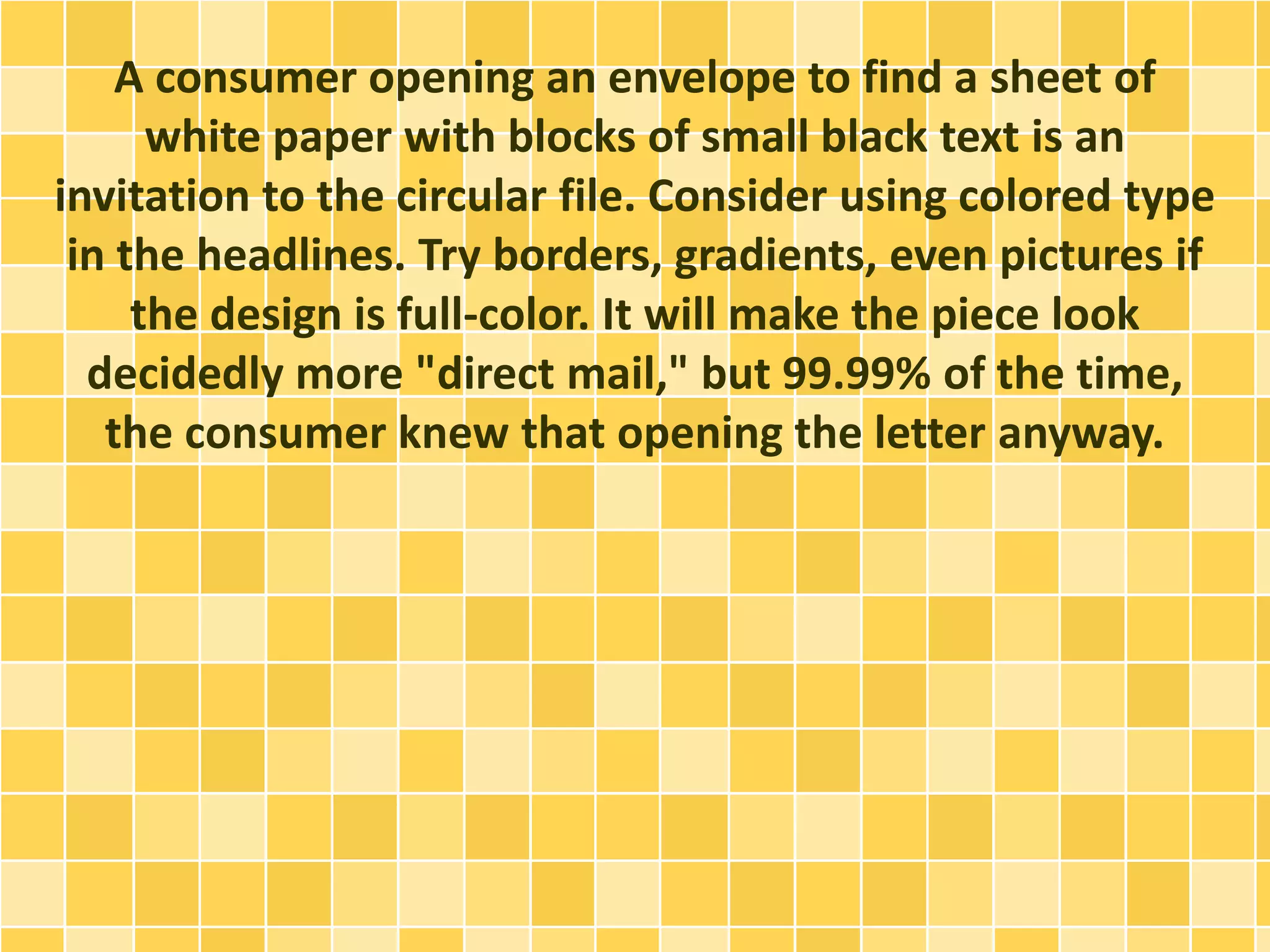 A consumer opening an envelope to find a sheet of 
white paper with blocks of small black text is an 
invitation to the circular file. Consider using colored type 
in the headlines. Try borders, gradients, even pictures if 
the design is full-color. It will make the piece look 
decidedly more "direct mail," but 99.99% of the time, 
the consumer knew that opening the letter anyway. 
 