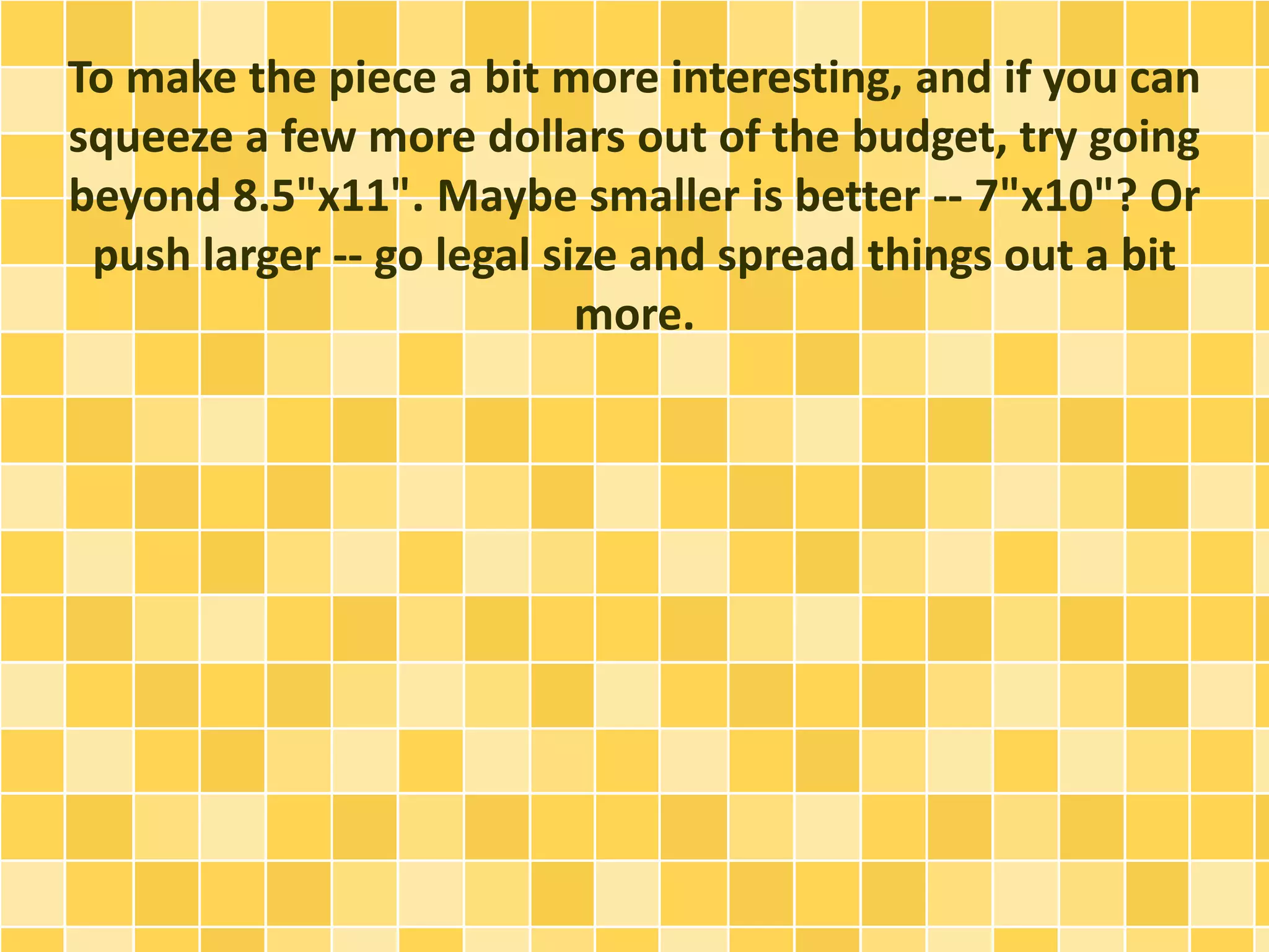 To make the piece a bit more interesting, and if you can 
squeeze a few more dollars out of the budget, try going 
beyond 8.5"x11". Maybe smaller is better -- 7"x10"? Or 
push larger -- go legal size and spread things out a bit 
more. 
 