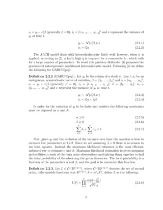 t = yt − xtβ (generally β = 0), ˜t = [1, t−1, . . . , t−q] and ν represent the variance of
yt at time t.
yt ∼ N(xtβ, νt) (2.2.1)
νt = ˜tα (2.2.2)
The ARCH model deals with heteroskedasticity fairly well, however, when it is
applied, according to [2], a fairly high q is required for a reasonable ﬁt, which calls
for a large number of parameters. To avoid this problem Bollerslev [4] proposed the
generalized autoregressive conditional heteroskedastic model. Following [4] we deﬁne
the following for GARCH(p,q):
Deﬁnition 2.2.2 (GARCH(p,q)). Let yt be the return of a stock at time t, xt be an
endogenous, nonstochastic vector of variables, β = [β0, . . . , βm] and α = [α0, . . . , αq] ,
t = yt − xtβ (generally β = 0), ˜t = [1, t−1, . . . , t−q] , δ = [δ1, . . . , δp] , ˜νt =
[νt−1, . . . , νt−p] and ν represent the variance of yt at time t.
yt ∼ N(xtβ, νt) (2.2.3)
νt = ˜tα + ˜νtδ (2.2.4)
In order for the variation of yt to be ﬁnite and positive the following constraints
must be imposed on α and δ:
α 0 (2.2.5)
δ 0 (2.2.6)
q
i=1
δi +
p
j=1
αj < 1 (2.2.7)
Now, given yt and the evolution of the variance over time the question is how to
estimate the parameters in 2.2.2. Since we are assuming β = 0 there is no reason to
use least squares. Instead, the maximum likelihood estimator is the most eﬃcient,
unbiased way to estimate α and β. Maximum likelihood estimation involves assigning
probabilities to each of the data point observations multiplying them together to ﬁnd
the total probability of the observing the given timeseries. The total probability is a
function of the parameters α and β, and the goal is to maximize this function.
Deﬁnition 2.2.3. Let L ∈ C2
(Rp+q+1
), where C2
(R)p+q+1
denotes the set of second
order, diﬀerentiable functions over Rp+q+1
, θ = [α , δ ] , deﬁne L as the following:
L(θ) =
T
t=1
exp (−
y2
t
2νt
)
√
2πνt
(2.2.8)
6
 