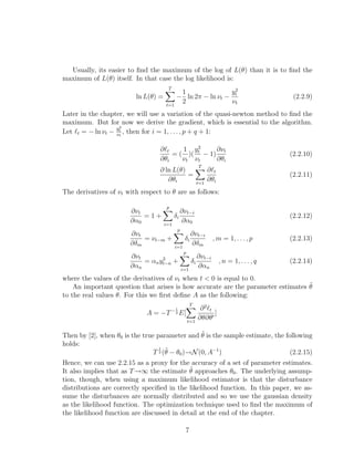 Usually, its easier to ﬁnd the maximum of the log of L(θ) than it is to ﬁnd the
maximum of L(θ) itself. In that case the log likelihood is:
ln L(θ) =
T
t=1
−
1
2
ln 2π − ln νt −
y2
t
νt
(2.2.9)
Later in the chapter, we will use a variation of the quasi-newton method to ﬁnd the
maximum. But for now we derive the gradient, which is essential to the algorithm.
Let t = − ln νt −
y2
t
νt
, then for i = 1, . . . , p + q + 1:
∂ t
∂θi
= (
1
νt
)(
y2
t
νt
− 1)
∂νt
∂θi
(2.2.10)
∂ ln L(θ)
∂θi
=
T
t=1
∂ t
∂θi
(2.2.11)
The derivatives of νt with respect to θ are as follows:
∂νt
∂α0
= 1 +
p
i=1
δi
∂νt−i
∂α0
(2.2.12)
∂νt
∂δm
= νt−m +
p
i=1
δi
∂νt−i
∂δm
, m = 1, . . . , p (2.2.13)
∂νt
∂αn
= αny2
t−n +
p
i=1
δi
∂νt−i
∂αn
, n = 1, . . . , q (2.2.14)
where the values of the derivatives of νt when t < 0 is equal to 0.
An important question that arises is how accurate are the parameter estimates ˜θ
to the real values θ. For this we ﬁrst deﬁne A as the following:
A = −T− 1
2 E[
T
t=1
∂2
t
∂θ∂θ
]
Then by [2], when θ0 is the true parameter and ˜θ is the sample estimate, the following
holds:
T
1
2 (˜θ − θ0)−→N(0, A−1
) (2.2.15)
Hence, we can use 2.2.15 as a proxy for the accuracy of a set of parameter estimates.
It also implies that as T−→∞ the estimate ˜θ approaches θ0. The underlying assump-
tion, though, when using a maximum likelihood estimator is that the disturbance
distributions are correctly speciﬁed in the likelihood function. In this paper, we as-
sume the disturbances are normally distributed and so we use the gaussian density
as the likelihood function. The optimization technique used to ﬁnd the maximum of
the likelihood function are discussed in detail at the end of the chapter.
7
 